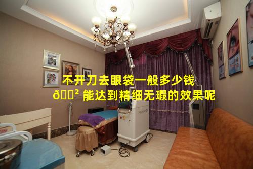 不开刀去眼袋一般多少钱 🌲 能达到精细无瑕的效果呢